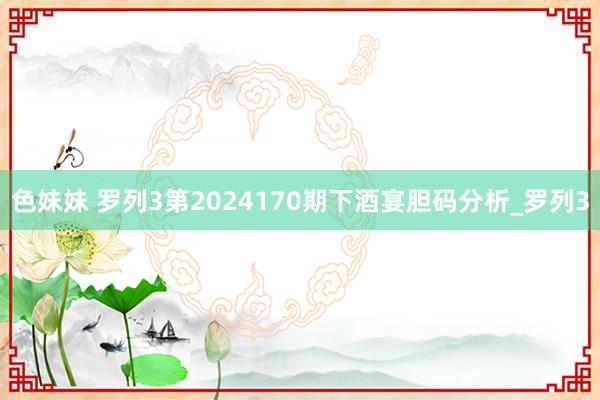 色妹妹 罗列3第2024170期下酒宴胆码分析_罗列3