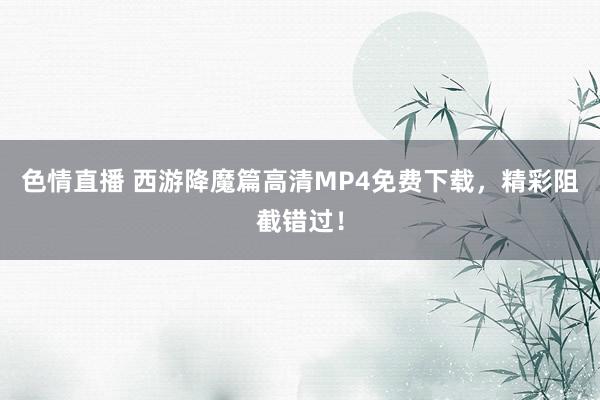 色情直播 西游降魔篇高清MP4免费下载，精彩阻截错过！