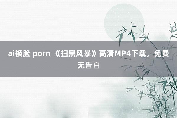 ai换脸 porn 《扫黑风暴》高清MP4下载，免费无告白