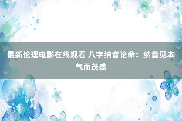 最新伦理电影在线观看 八字纳音论命：纳音见本气而茂盛