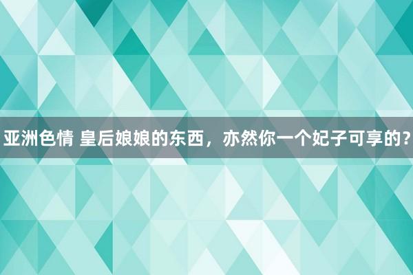 亚洲色情 皇后娘娘的东西，亦然你一个妃子可享的？