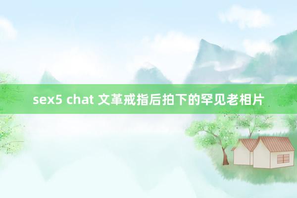 sex5 chat 文革戒指后拍下的罕见老相片