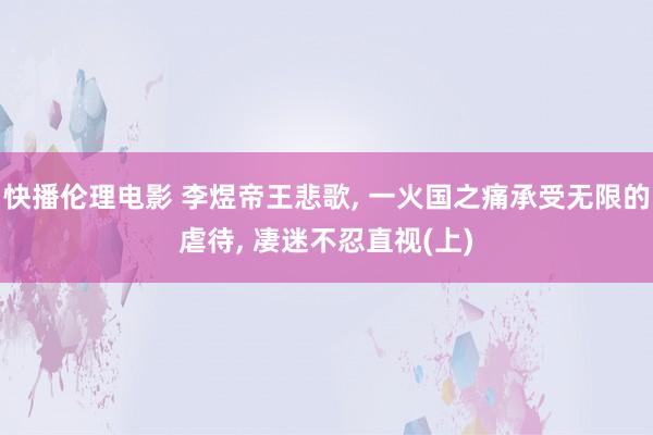 快播伦理电影 李煜帝王悲歌， 一火国之痛承受无限的虐待， 凄迷不忍直视(上)