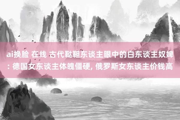 ai换脸 在线 古代鞑靼东谈主眼中的白东谈主奴婢: 德国女东谈主体魄僵硬， 俄罗斯女东谈主价钱高