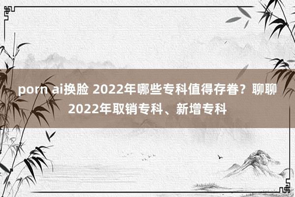 porn ai换脸 2022年哪些专科值得存眷？聊聊2022年取销专科、新增专科