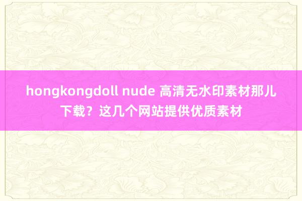 hongkongdoll nude 高清无水印素材那儿下载？这几个网站提供优质素材