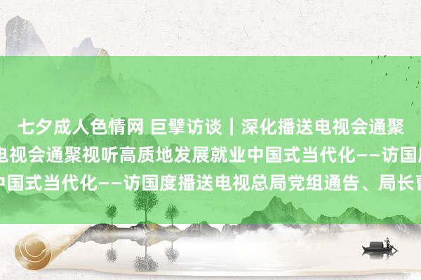 七夕成人色情网 巨擘访谈｜深化播送电视会通聚视听范围更动 以播送电视会通聚视听高质地发展就业中国式当代化——访国度播送电视总局党组通告、局长曹淑敏