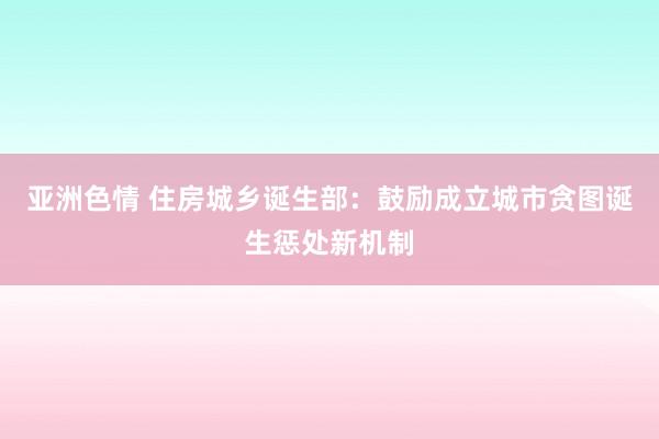 亚洲色情 住房城乡诞生部：鼓励成立城市贪图诞生惩处新机制