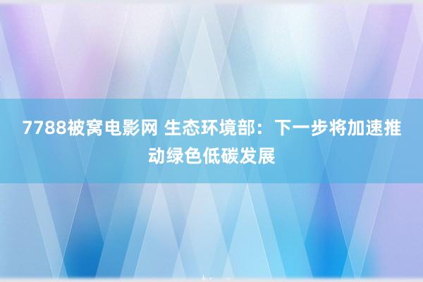 7788被窝电影网 生态环境部：下一步将加速推动绿色低碳发展