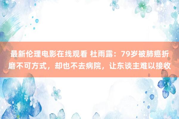 最新伦理电影在线观看 杜雨露：79岁被肺癌折磨不可方式，却也不去病院，让东谈主难以接收