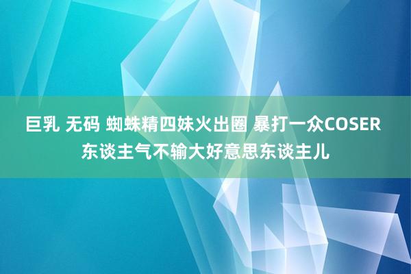 巨乳 无码 蜘蛛精四妹火出圈 暴打一众COSER 东谈主气不输大好意思东谈主儿