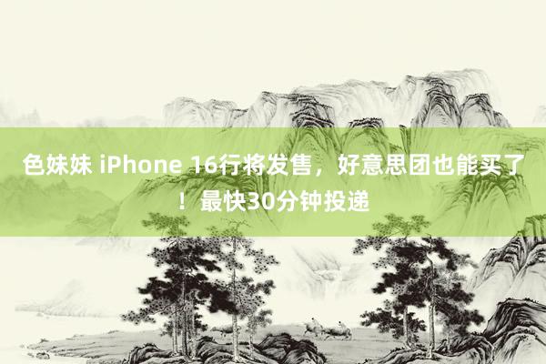 色妹妹 iPhone 16行将发售，好意思团也能买了！最快30分钟投递