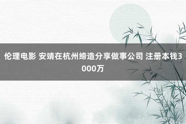 伦理电影 安靖在杭州缔造分享做事公司 注册本钱3000万