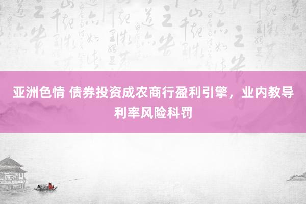 亚洲色情 债券投资成农商行盈利引擎，业内教导利率风险科罚