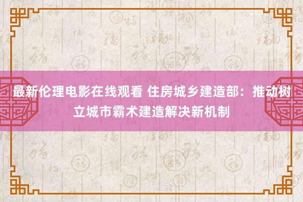 最新伦理电影在线观看 住房城乡建造部：推动树立城市霸术建造解决新机制