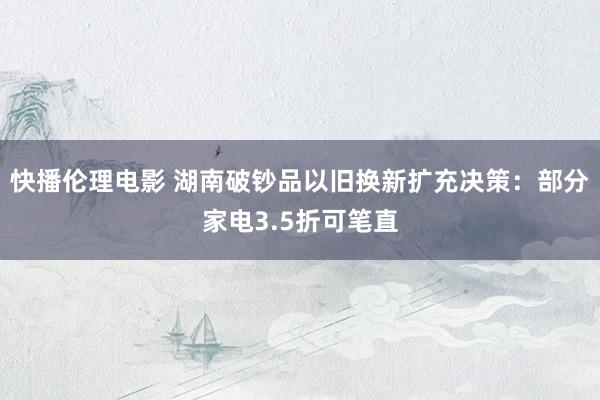 快播伦理电影 湖南破钞品以旧换新扩充决策：部分家电3.5折可笔直