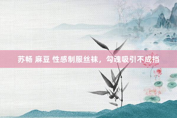 苏畅 麻豆 性感制服丝袜，勾魂吸引不成挡