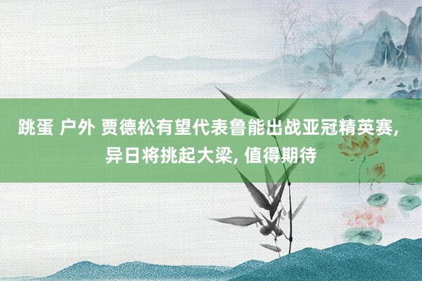 跳蛋 户外 贾德松有望代表鲁能出战亚冠精英赛， 异日将挑起大梁， 值得期待