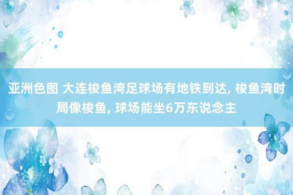 亚洲色图 大连梭鱼湾足球场有地铁到达, 梭鱼湾时局像梭鱼, 球场能坐6万东说念主