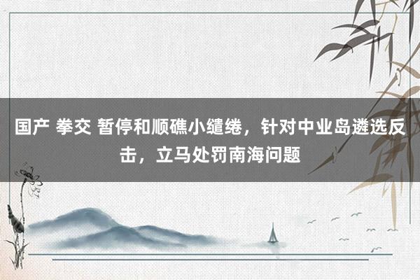 国产 拳交 暂停和顺礁小缱绻，针对中业岛遴选反击，立马处罚南海问题