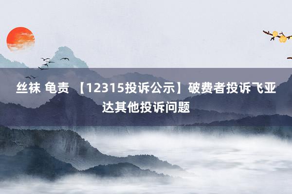 丝袜 龟责 【12315投诉公示】破费者投诉飞亚达其他投诉问题