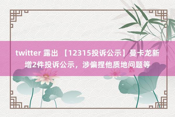 twitter 露出 【12315投诉公示】曼卡龙新增2件投诉公示，涉偏捏他质地问题等