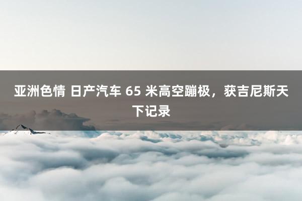 亚洲色情 日产汽车 65 米高空蹦极，获吉尼斯天下记录