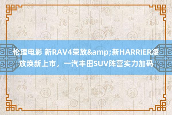 伦理电影 新RAV4荣放&新HARRIER凌放焕新上市，一汽丰田SUV阵营实力加码