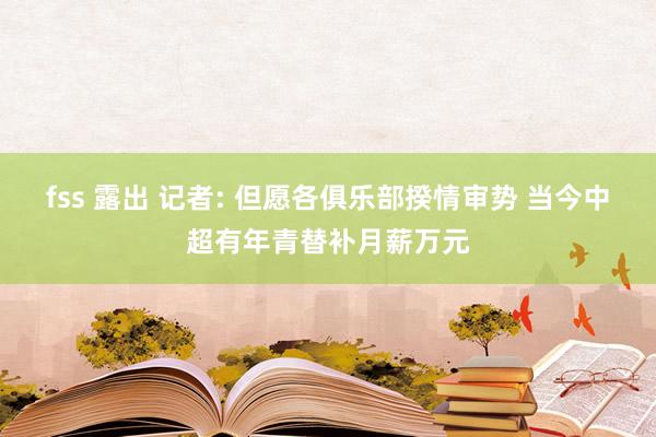 fss 露出 记者: 但愿各俱乐部揆情审势 当今中超有年青替补月薪万元