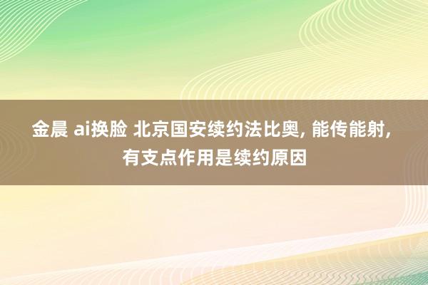 金晨 ai换脸 北京国安续约法比奥， 能传能射， 有支点作用是续约原因