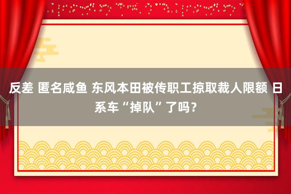 反差 匿名咸鱼 东风本田被传职工掠取裁人限额 日系车“掉队”了吗？