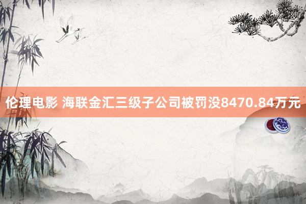 伦理电影 海联金汇三级子公司被罚没8470.84万元