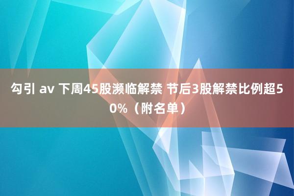 勾引 av 下周45股濒临解禁 节后3股解禁比例超50%（附名单）