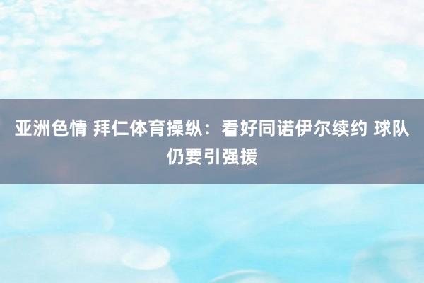 亚洲色情 拜仁体育操纵：看好同诺伊尔续约 球队仍要引强援