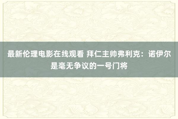 最新伦理电影在线观看 拜仁主帅弗利克：诺伊尔是毫无争议的一号门将