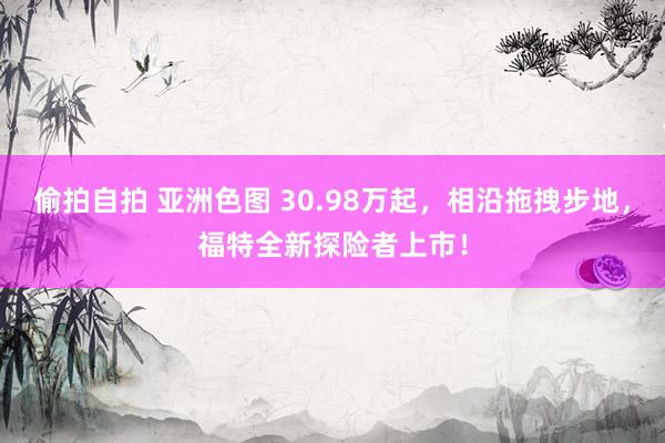 偷拍自拍 亚洲色图 30.98万起，相沿拖拽步地，福特全新探险者上市！