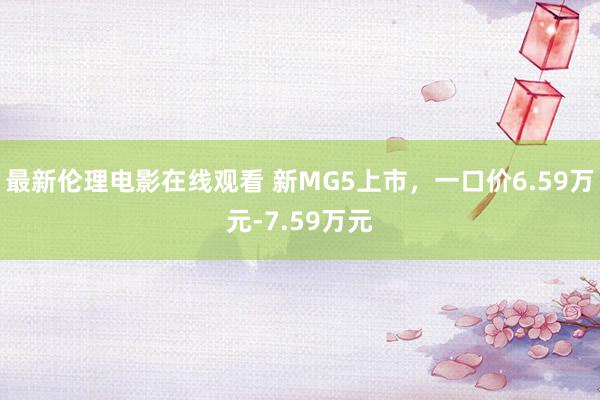 最新伦理电影在线观看 新MG5上市，一口价6.59万元-7.59万元