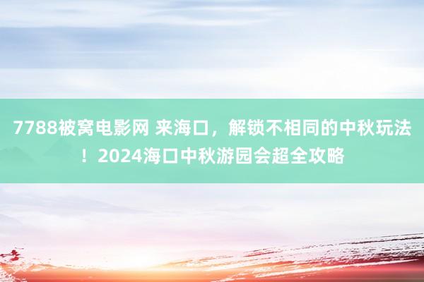 7788被窝电影网 来海口，解锁不相同的中秋玩法！2024海口中秋游园会超全攻略