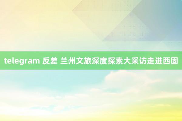 telegram 反差 兰州文旅深度探索大采访走进西固