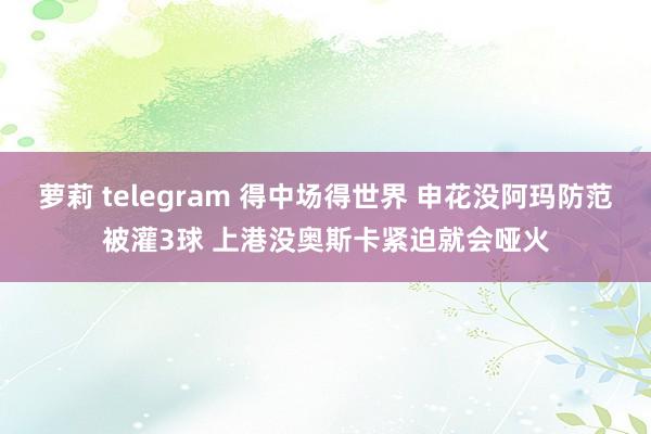 萝莉 telegram 得中场得世界 申花没阿玛防范被灌3球 上港没奥斯卡紧迫就会哑火