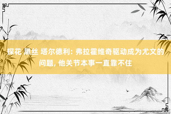 探花 黑丝 塔尔德利: 弗拉霍维奇驱动成为尤文的问题， 他关节本事一直靠不住