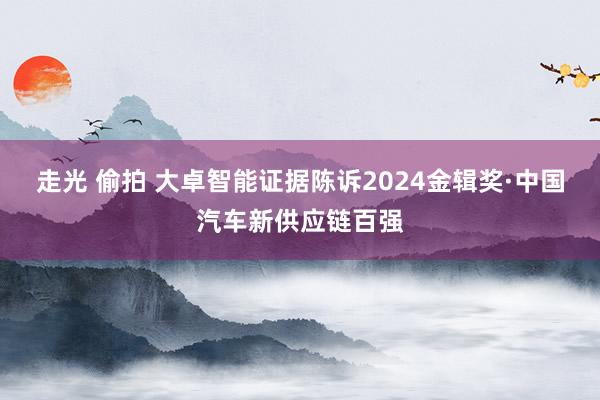 走光 偷拍 大卓智能证据陈诉2024金辑奖·中国汽车新供应链百强