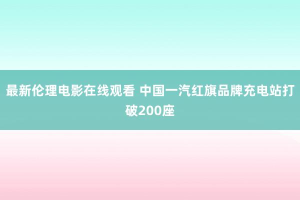 最新伦理电影在线观看 中国一汽红旗品牌充电站打破200座