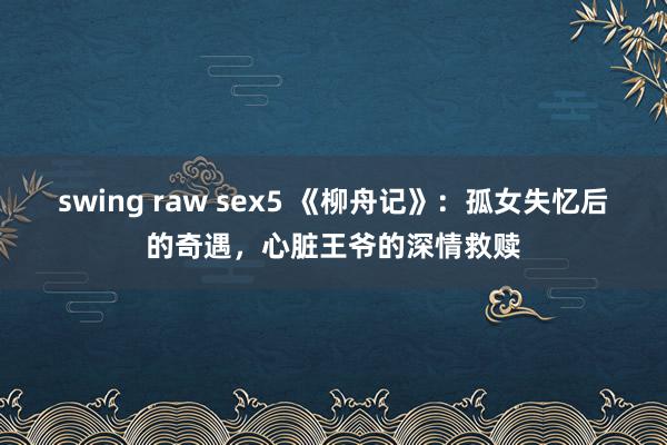 swing raw sex5 《柳舟记》：孤女失忆后的奇遇，心脏王爷的深情救赎