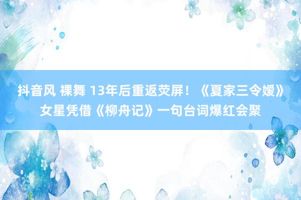 抖音风 裸舞 13年后重返荧屏！《夏家三令嫒》女星凭借《柳舟记》一句台词爆红会聚