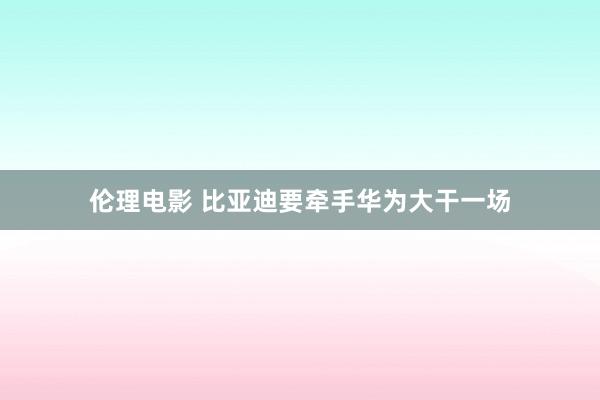 伦理电影 比亚迪要牵手华为大干一场