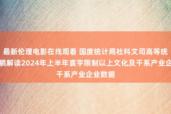 最新伦理电影在线观看 国度统计局社科文司高等统计师张鹏解读2024年上半年寰宇限制以上文化及干系产业企业数据