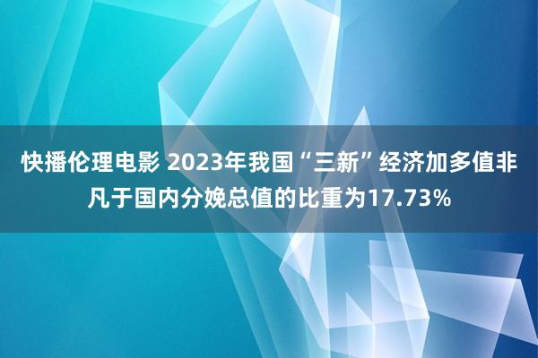 快播伦理电影 2023年我国“三新”经济加多值非凡于国内分娩总值的比重为17.73%