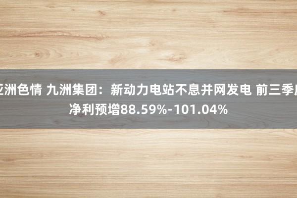 亚洲色情 九洲集团：新动力电站不息并网发电 前三季度净利预增88.59%-101.04%