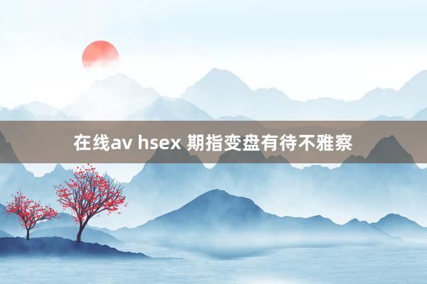 在线av hsex 期指变盘有待不雅察